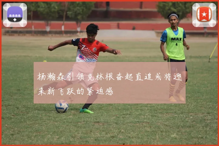 杨瀚森引领克林根奋起直追或将迎来新飞跃的紧迫感