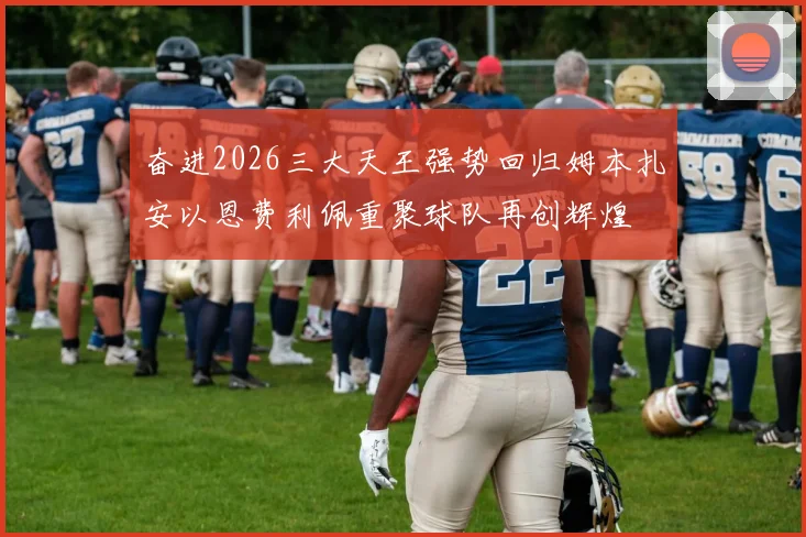 奋进2026三大天王强势回归姆本扎安以恩费利佩重聚球队再创辉煌