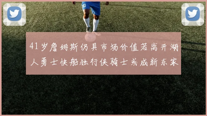 41岁詹姆斯仍具市场价值若离开湖人勇士快船独行侠骑士或成新东家