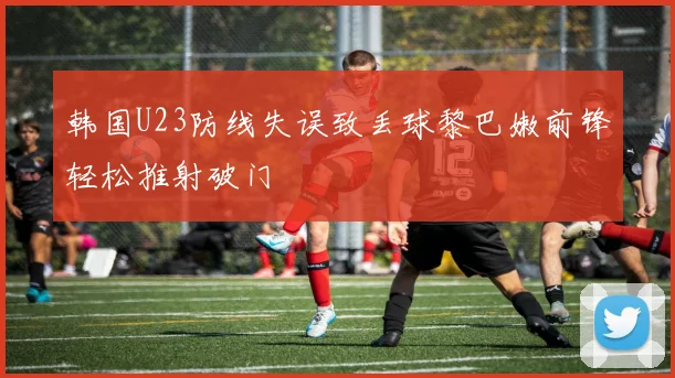 韩国U23防线失误致丢球黎巴嫩前锋轻松推射破门