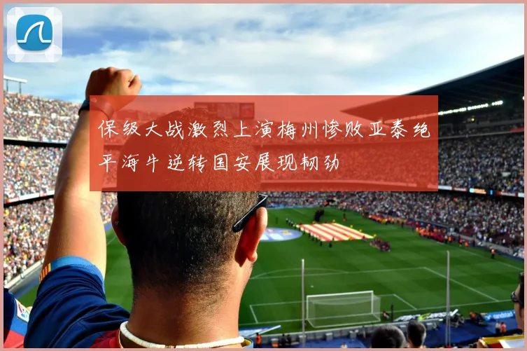 保级大战激烈上演梅州惨败亚泰绝平海牛逆转国安展现韧劲