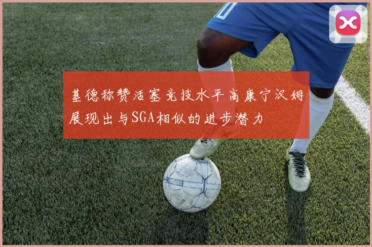 基德称赞活塞竞技水平高康宁汉姆展现出与SGA相似的进步潜力
