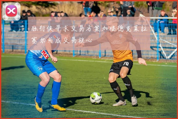 独行侠寻求交易方案加福德克莱拉塞尔或成交易核心