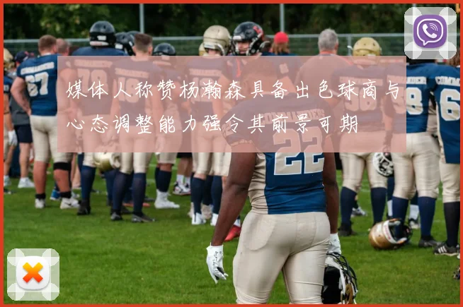 媒体人称赞杨瀚森具备出色球商与心态调整能力强令其前景可期