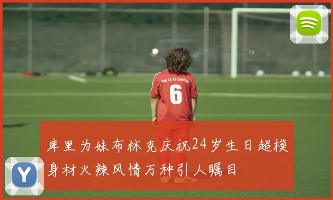 库里为妹布林克庆祝24岁生日超模身材火辣风情万种引人瞩目