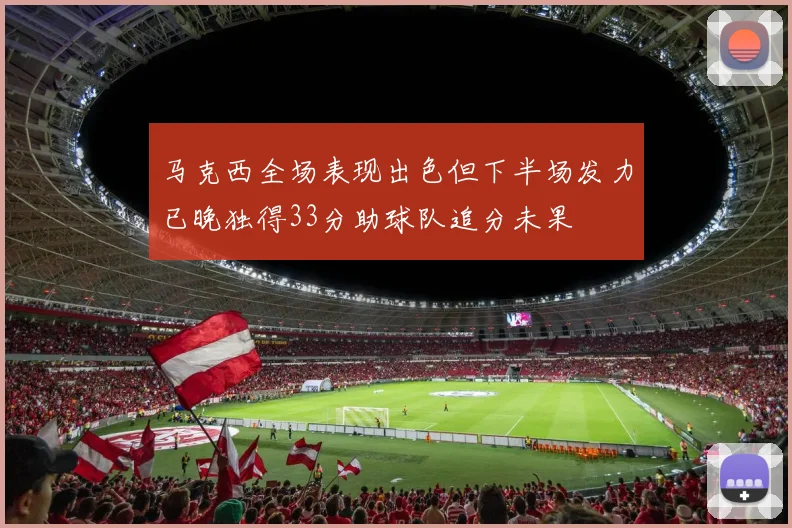 马克西全场表现出色但下半场发力已晚独得33分助球队追分未果