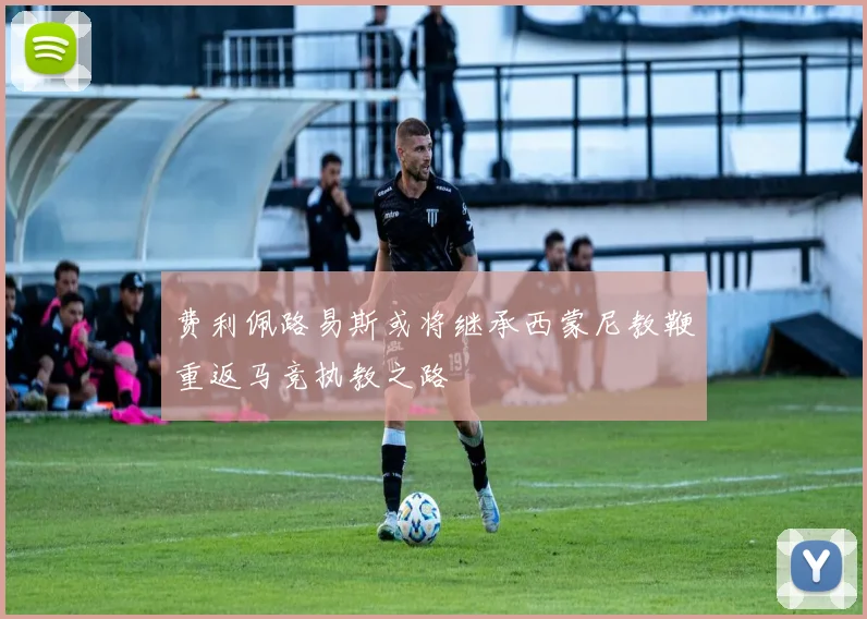 费利佩路易斯或将继承西蒙尼教鞭重返马竞执教之路