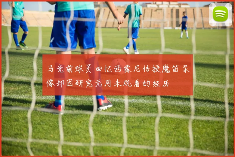 马竞前球员回忆西蒙尼传授魔笛录像却因研究无用未观看的经历