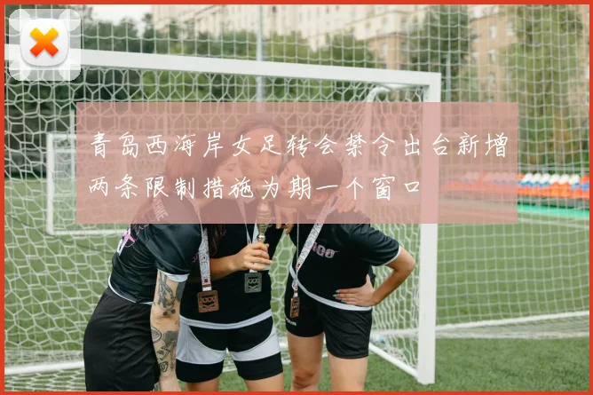 青岛西海岸女足转会禁令出台新增两条限制措施为期一个窗口