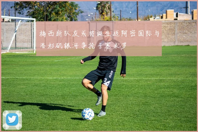 梅西新队友或将诞生迈阿密国际与洛杉矶银河争抢卡塞米罗