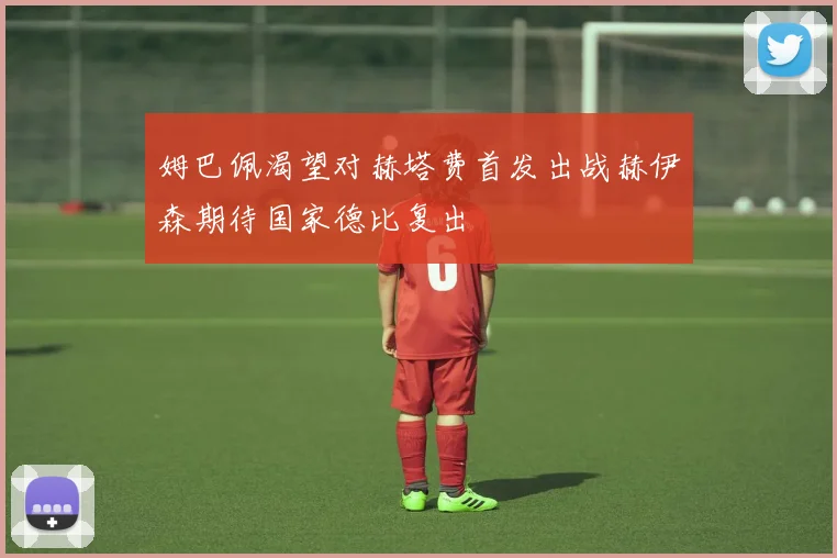 姆巴佩渴望对赫塔费首发出战赫伊森期待国家德比复出