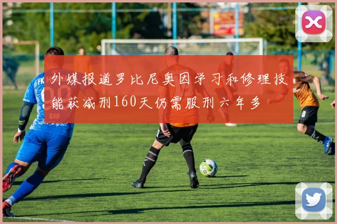 外媒报道罗比尼奥因学习和修理技能获减刑160天仍需服刑六年多