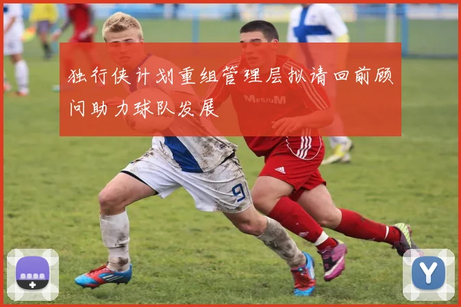 独行侠计划重组管理层拟请回前顾问助力球队发展
