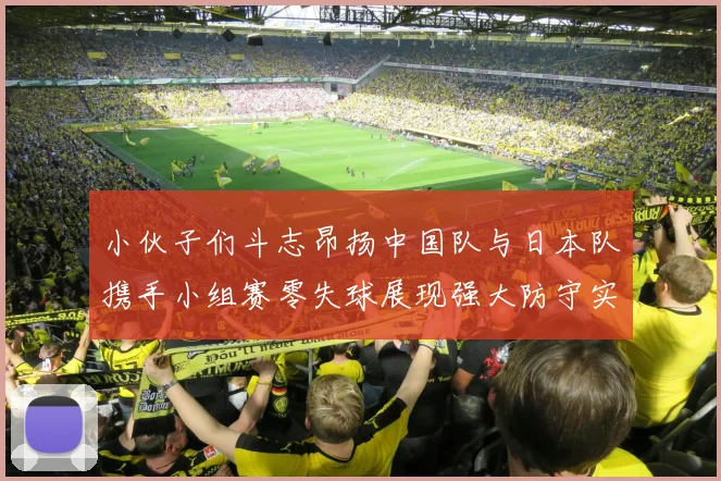 小伙子们斗志昂扬中国队与日本队携手小组赛零失球展现强大防守实力