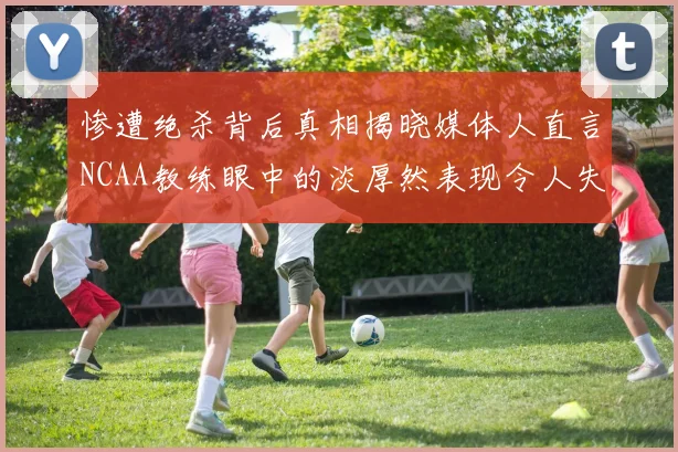 惨遭绝杀背后真相揭晓媒体人直言NCAA教练眼中的淡厚然表现令人失望