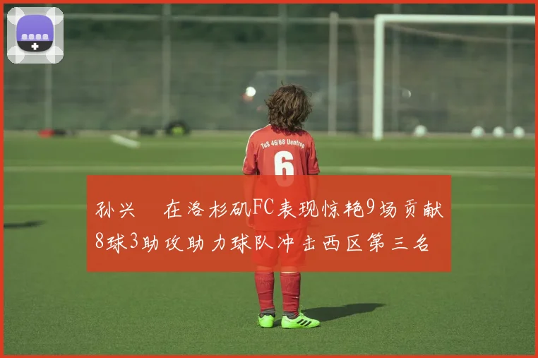 孙兴慜在洛杉矶FC表现惊艳9场贡献8球3助攻助力球队冲击西区第三名